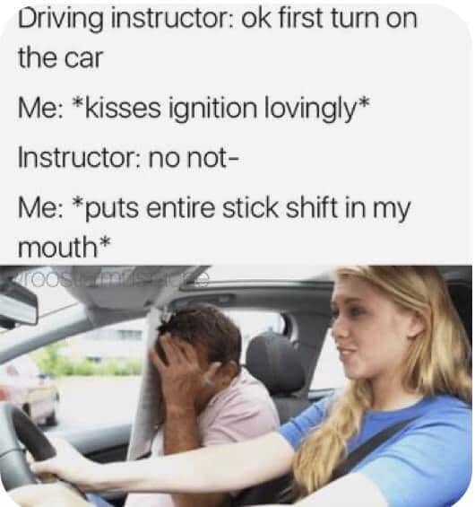 practice driver - Driving instructor ok first turn on the car Me kisses ignition lovingly Instructor no not Me puts entire stick shift in my mouth Loo