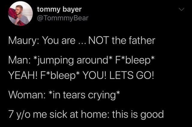 darkness - tommy bayer Bear Maury You are ... Not the father Man jumping around Fbleep Yeah! Fbleep You! Lets Go! Woman in tears crying 7 yo me sick at home this is good