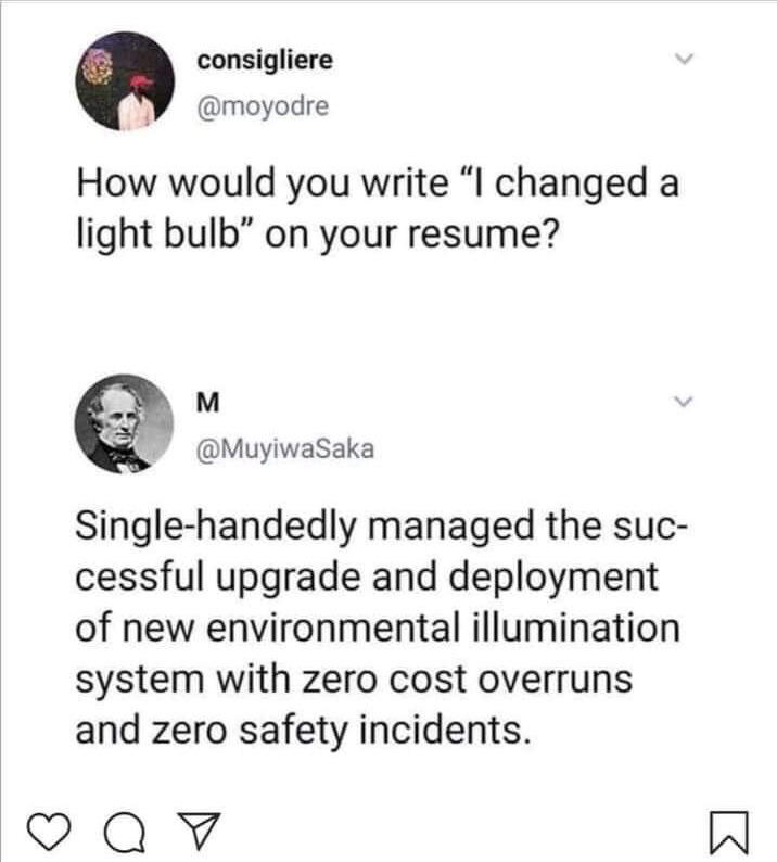 System - consigliere How would you write "I changed a light bulb" on your resume? M Saka Singlehandedly managed the suc cessful upgrade and deployment of new environmental illumination system with zero cost overruns and zero safety incidents. o W