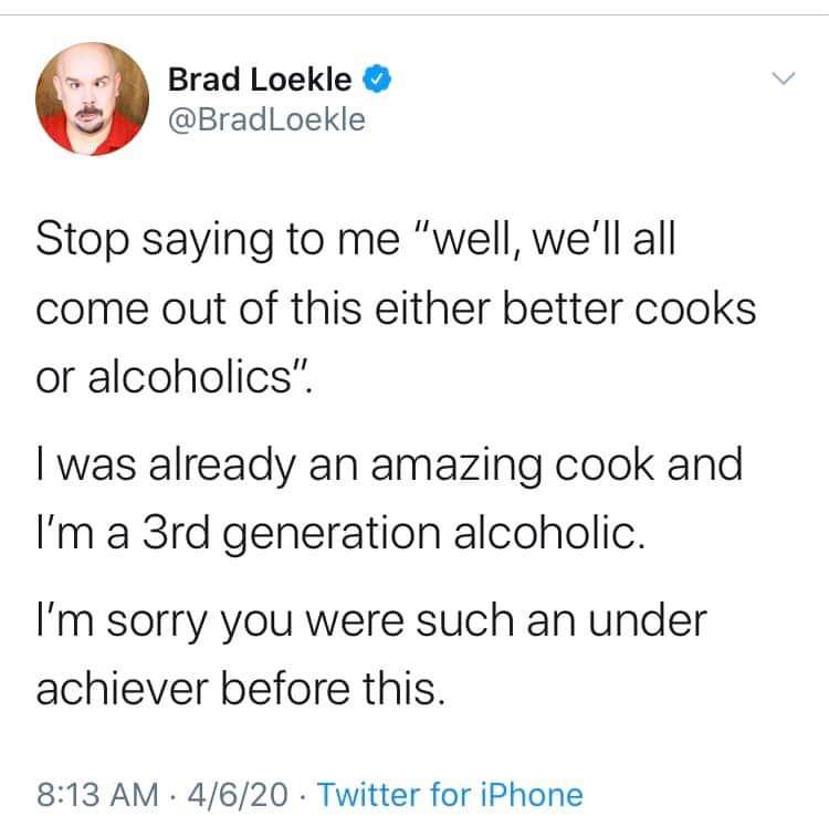 brad loekle meme - Brad Loekle Stop saying to me "well, we'll all come out of this either better cooks or alcoholics". I was already an amazing cook and I'm a 3rd generation alcoholic. I'm sorry you were such an under achiever before this. 4620. Twitter f