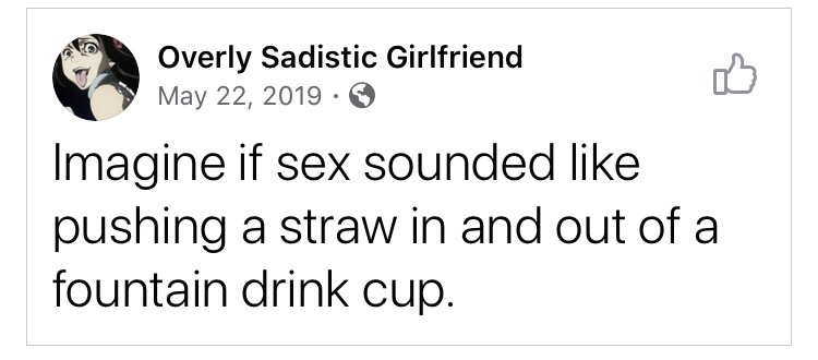 Overly Sadistic Girlfriend Imagine if sex sounded pushing a straw in and out of a fountain drink cup.