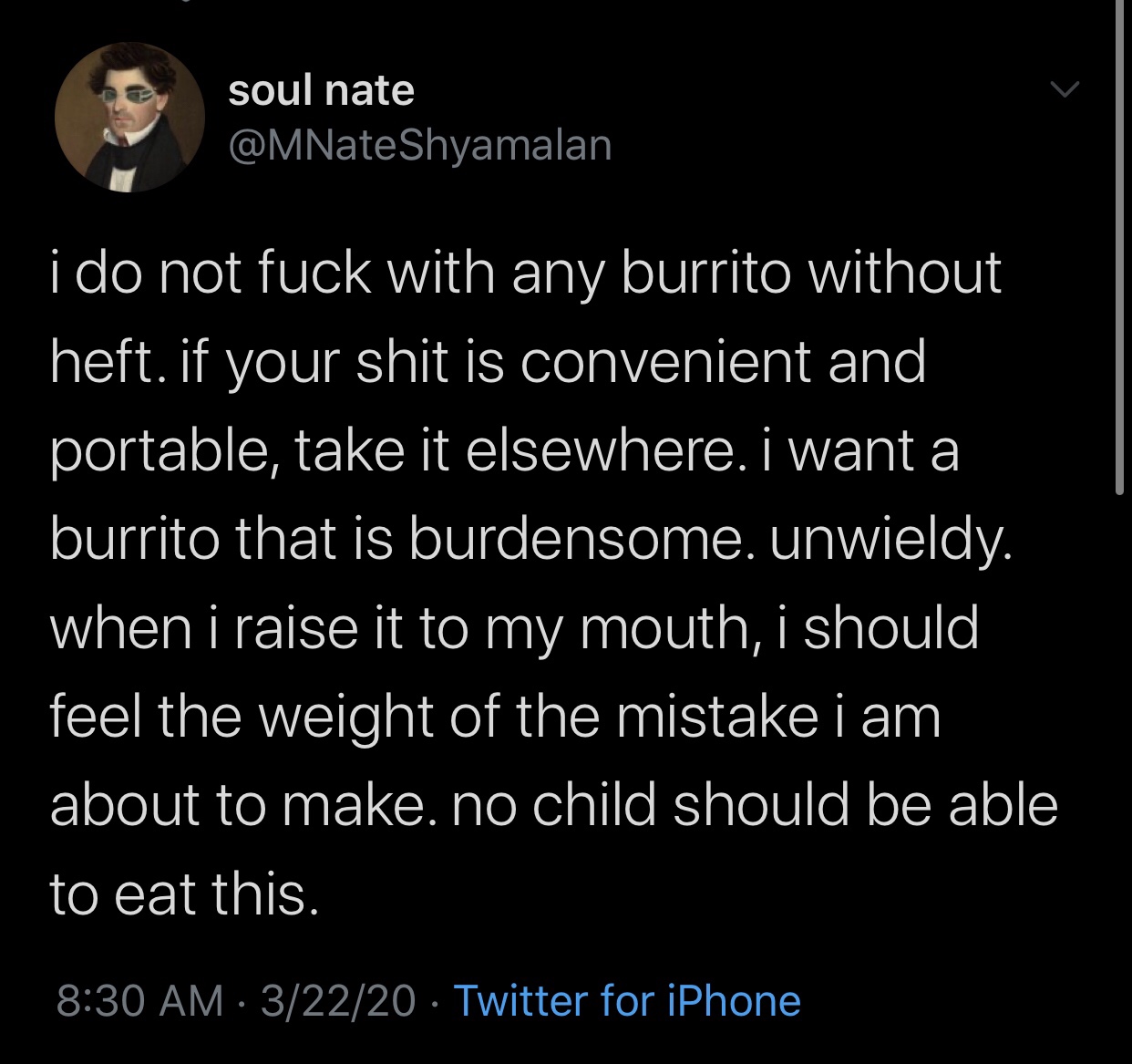 XXXTentacion - soul nate Shyamalan i do not fuck with any burrito without heft. if your shit is convenient and portable, take it elsewhere. I want a burrito that is burdensome. unwieldy. when i raise it to my mouth, i should feel the weight of the mistake