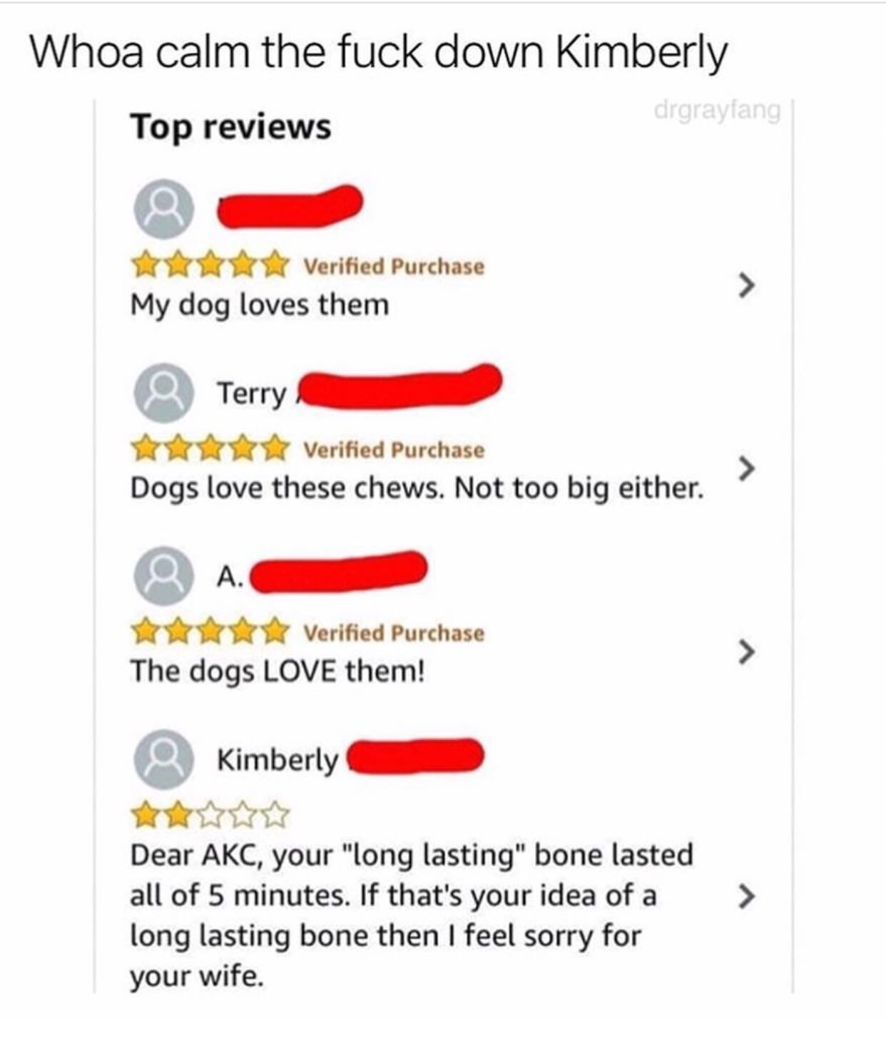 Dog - Whoa calm the fuck down Kimberly drgrayfang Top reviews Verified Purchase My dog loves them > Terry Verified Purchase Dogs love these chews. Not too big either. A. Verified Purchase The dogs Love them! Kimberly > Dear Akc, your "long lasting" bone l