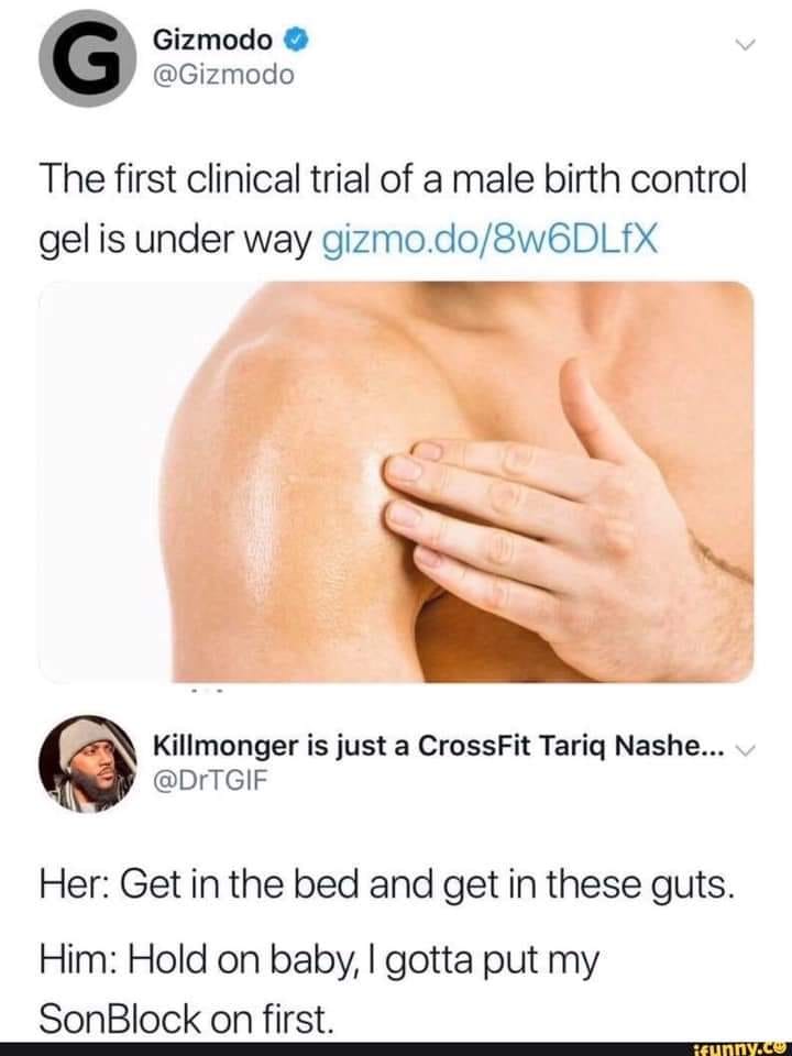male birth control gel meme - G Gizmodo The first clinical trial of a male birth control gel is under way gizmo.do8w6DLEX Killmonger is just a CrossFit Tariq Nashe... v Her Get in the bed and get in these guts. Him Hold on baby, I gotta put my SonBlock on