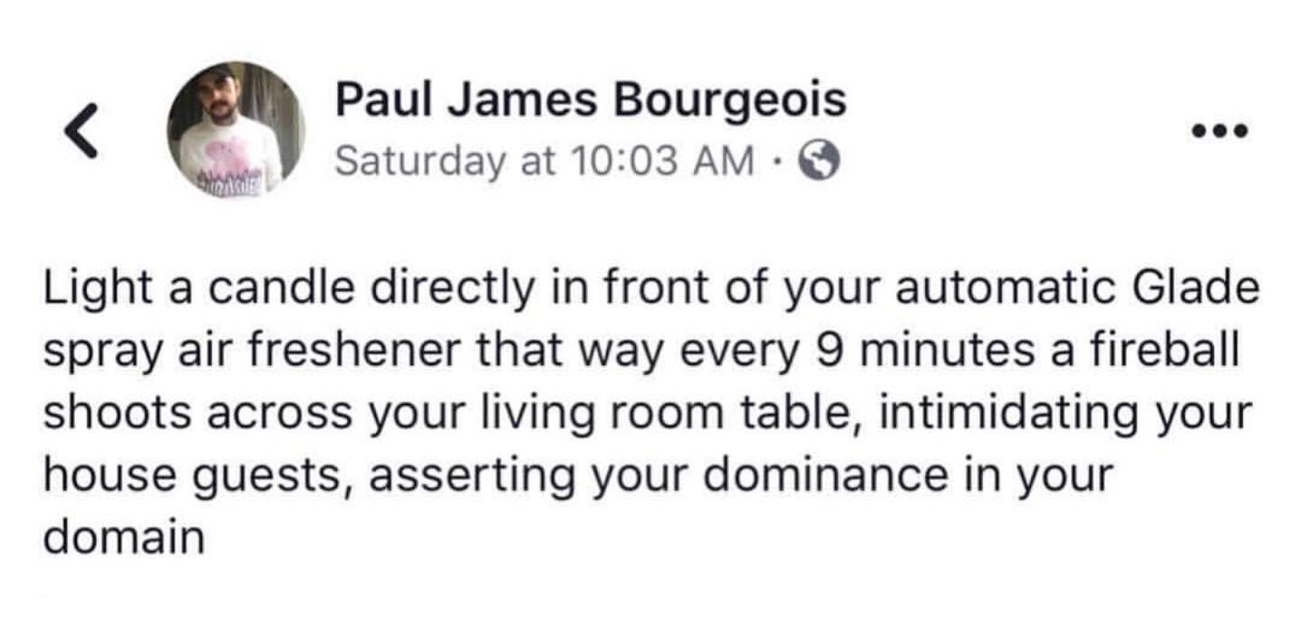 document - Paul James Bourgeois Saturday at Light a candle directly in front of your automatic Glade spray air freshener that way every 9 minutes a fireball shoots across your living room table, intimidating your house guests, asserting your dominance in 