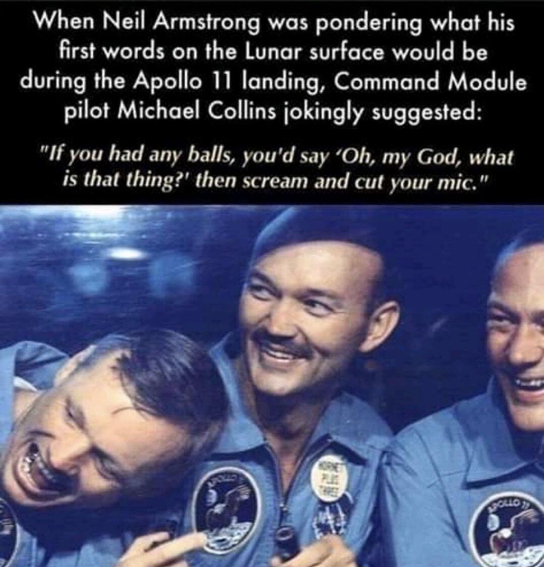 apollo 11 astronauts - When Neil Armstrong was pondering what his first words on the Lunar surface would be during the Apollo 11 landing, Command Module pilot Michael Collins jokingly suggested "If you had any balls, you'd say 'Oh, my God, what is that th