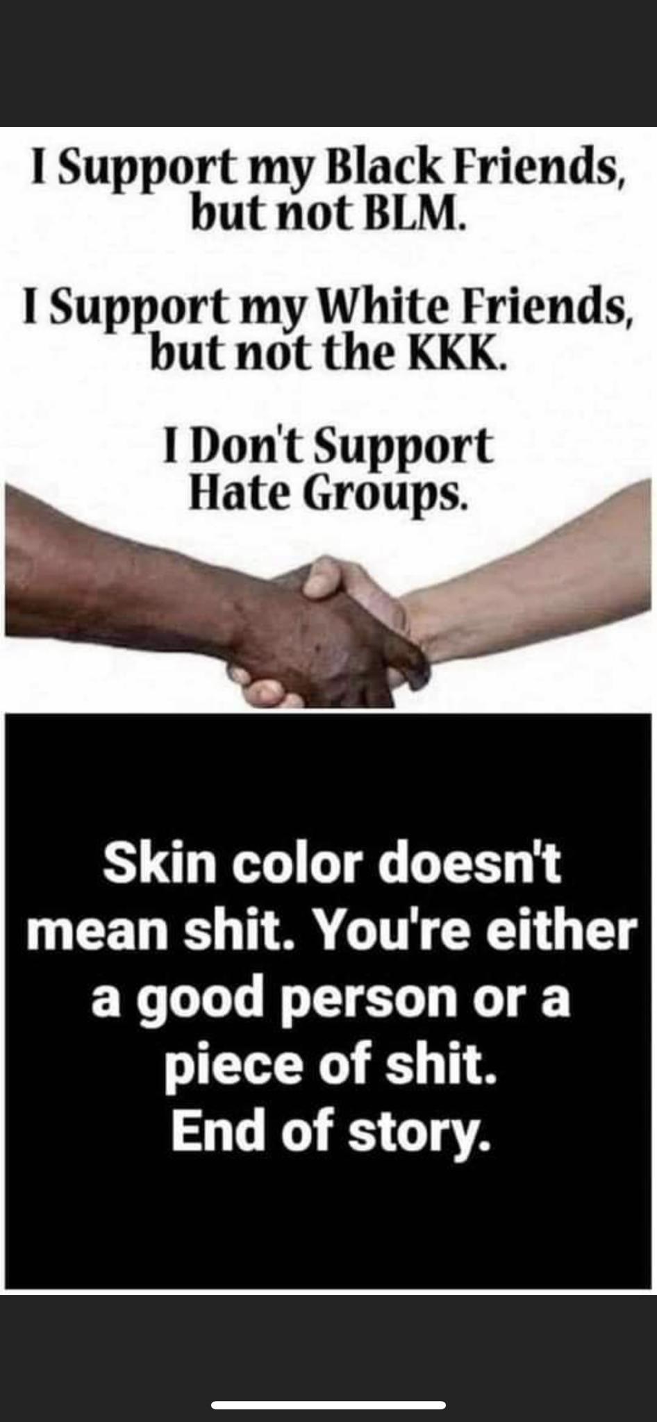 hand - I Support my Black Friends, but not Blm. I Support my White Friends, but not the Kkk. I Don't Support Hate Groups Skin color doesn't mean shit. You're either a good person or a piece of shit. End of story.