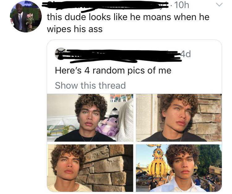 guy looks like he moans when he wipes - 10h this dude looks he moans when he wipes his ass 4d Here's 4 random pics of me Show this thread