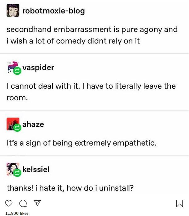 angle - robotmoxieblog secondhand embarrassment is pure agony and i wish a lot of comedy didnt rely on it vaspider I cannot deal with it. I have to literally leave the room. ahaze It's a sign of being extremely empathetic. kelssiel thanks! i hate it, how 