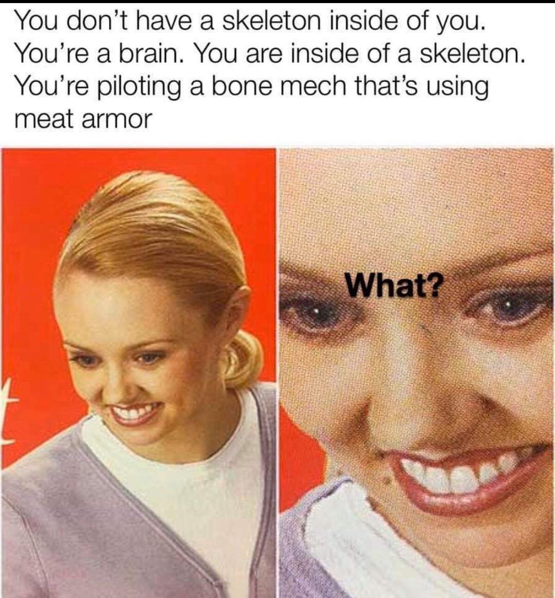 bone mech with meat armor - You don't have a skeleton inside of you. You're a brain. You are inside of a skeleton. You're piloting a bone mech that's using meat armor What?