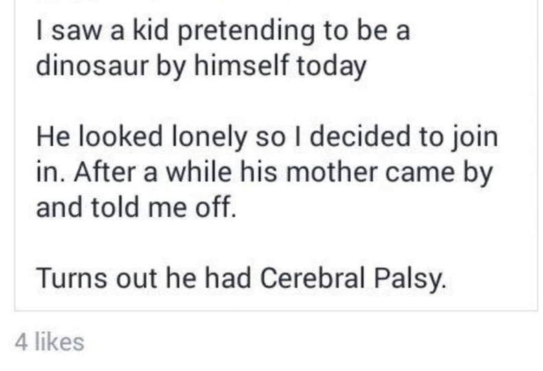 Evidence - I saw a kid pretending to be a dinosaur by himself today He looked lonely so I decided to join in. After a while his mother came by and told me off. Turns out he had Cerebral Palsy. 4