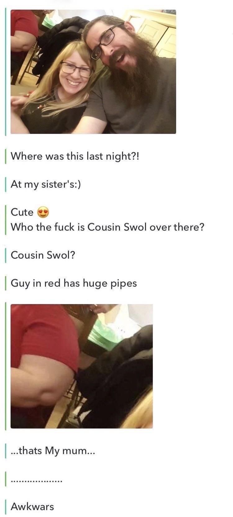cousin swol - Where was this last night?! At my sister's Cute Who the fuck is Cousin Swol over there? Cousin Swol? Guy in red has huge pipes ...thats My mum... Awkwars