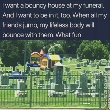 bounce house in graveyard - I want a bouncy house at my funeral. And I want to be in it, too. When all my friends jump, my lifeless body will bounce with them. What fun.