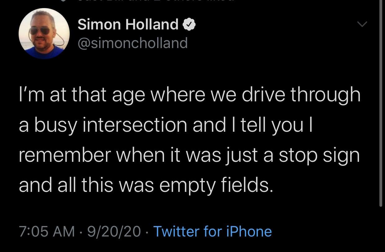 Text - Simon Holland I'm at that age where we drive through a busy intersection and I tell you remember when it was just a stop sign and all this was empty fields. 92020 Twitter for iPhone
