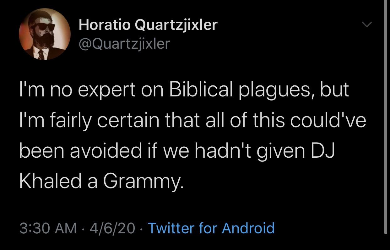 android - Horatio Quartzjixler I'm no expert on Biblical plagues, but I'm fairly certain that all of this could've been avoided if we hadn't given Dj Khaled a Grammy. 4620 Twitter for Android