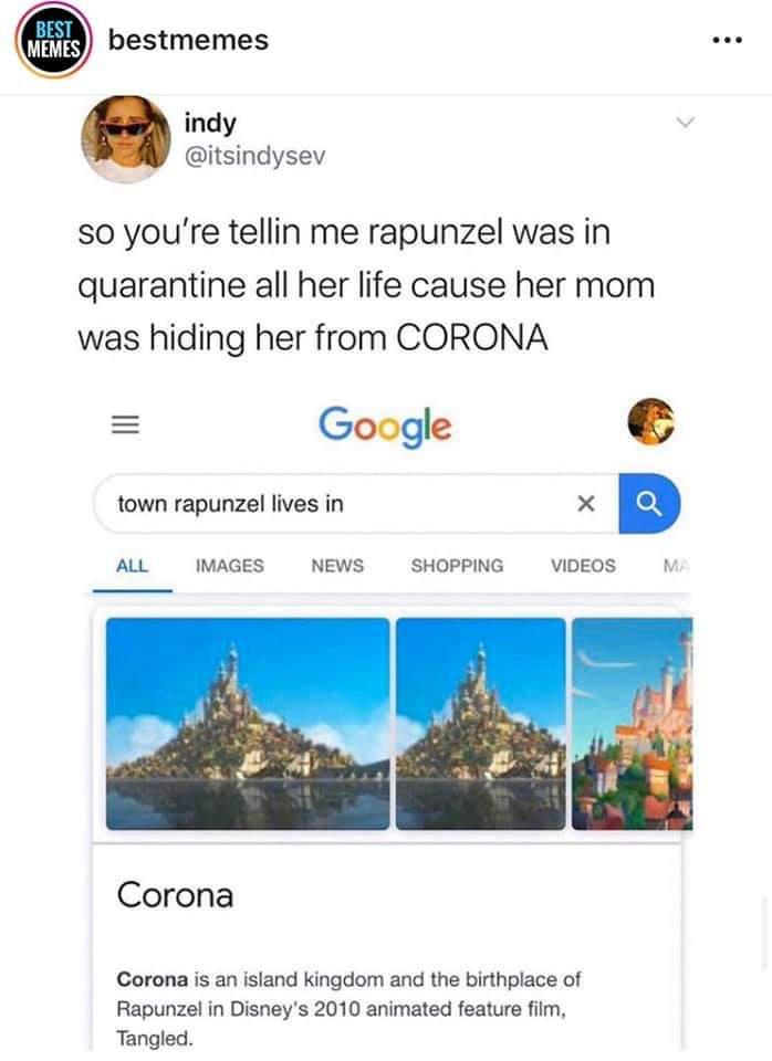 rapunzel quarantine meme - Best Memes bestmemes ... indy so you're tellin me rapunzel was in quarantine all her life cause her mom was hiding her from Corona Google town rapunzel lives in All Images News Shopping Videos Corona Corona is an island kingdom 