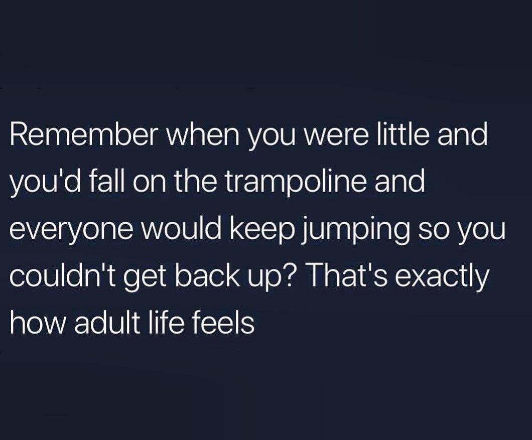 angle - Remember when you were little and you'd fall on the trampoline and everyone would keep jumping so you couldn't get back up? That's exactly how adult life feels