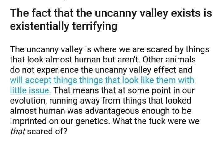 document - The fact that the uncanny valley exists is existentially terrifying The uncanny valley is where we are scared by things that look almost human but aren't. Other animals do not experience the uncanny valley effect and will accept things things t