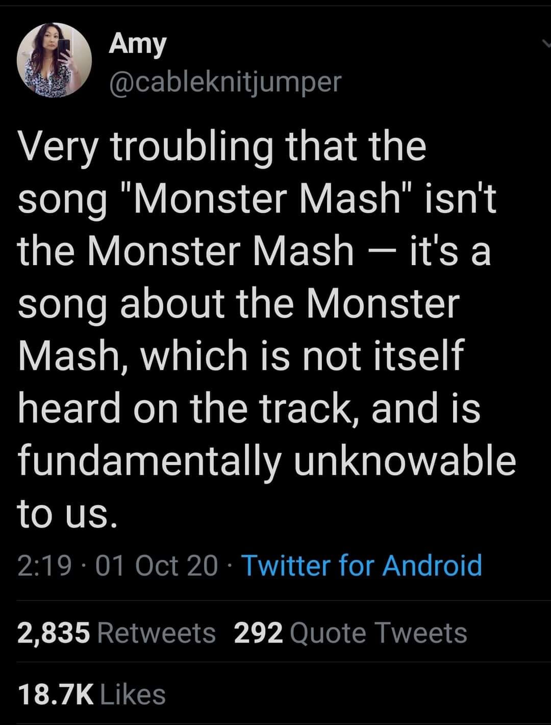 screenshot - Amy Very troubling that the song "Monster Mash" isn't the Monster Mash it's a song about the Monster Mash, which is not itself heard on the track, and is fundamentally unknowable to us. 01 Oct 20 Twitter for Android 2,835 292 Quote Tweets