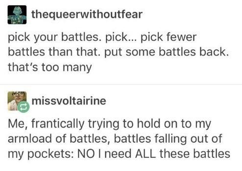 paper - thequeerwithoutfear pick your battles. pick... pick fewer battles than that. put some battles back. that's too many missvoltairine Me, frantically trying to hold on to my armload of battles, battles falling out of my pockets No I need All these ba