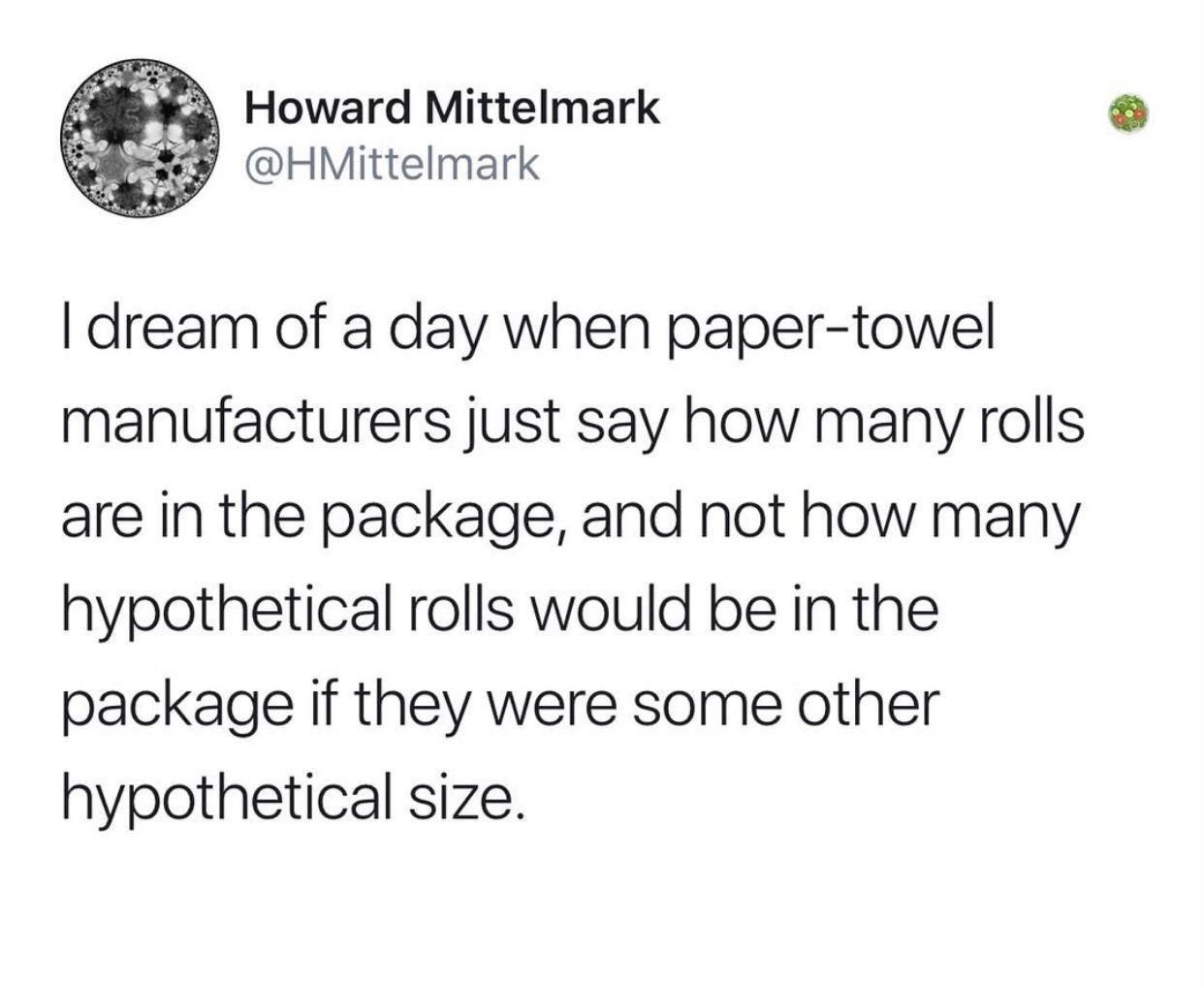 I dream of a day when papertowel manufacturers just say how many rolls are in the package, and not how many hypothetical rolls would be in the package if they were some other hypothetical size.