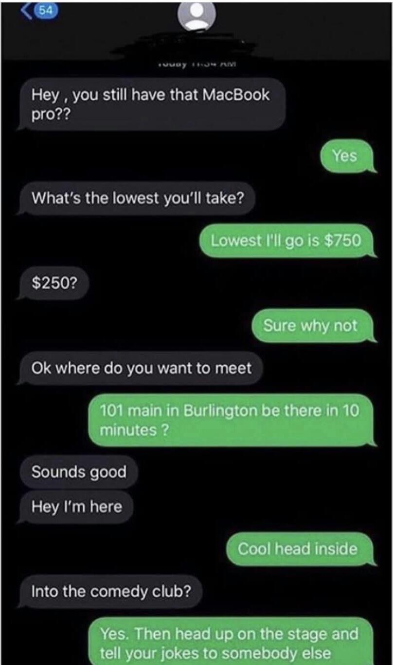 screenshot - 54 wuay Nu Av Hey, you still have that MacBook pro?? Yes What's the lowest you'll take? Lowest I'll go is $750 $250? Sure why not Ok where do you want to meet 101 main in Burlington be there in 10 minutes ? Sounds good Hey I'm here Cool head 