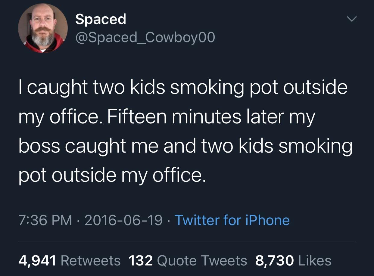 Humour - Spaced I caught two kids smoking pot outside my office. Fifteen minutes later my boss caught me and two kids smoking pot outside my office. Twitter for iPhone 4,941 132 Quote Tweets 8,730