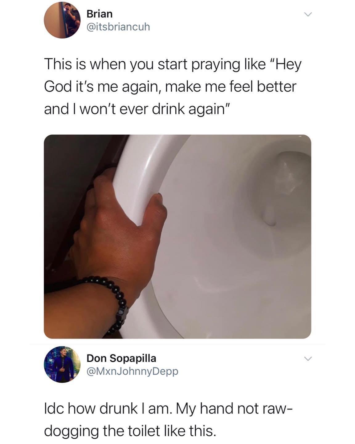 arm - Brian This is when you start praying "Hey God it's me again, make me feel better and I won't ever drink again" Don Sopapilla Depp Idc how drunk I am. My hand not raw dogging the toilet this.