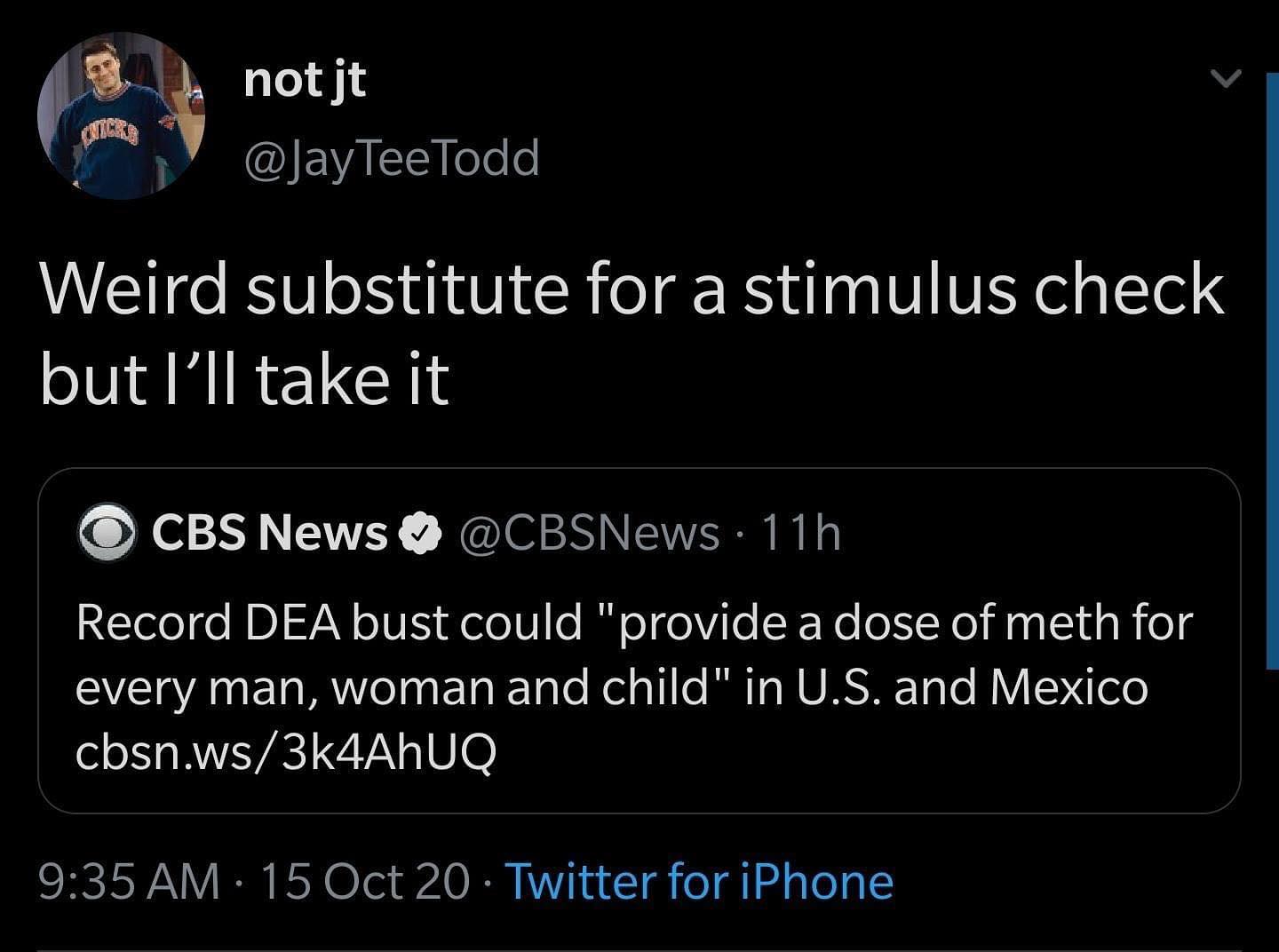 screenshot - not jt TeeTodd Weird substitute for a stimulus check but I'll take it Cbs News 11h Record Dea bust could "provide a dose of meth for every man, woman and child" in U.S. and Mexico cbsn.ws3k4AhUQ 15 Oct 20 Twitter for iPhone