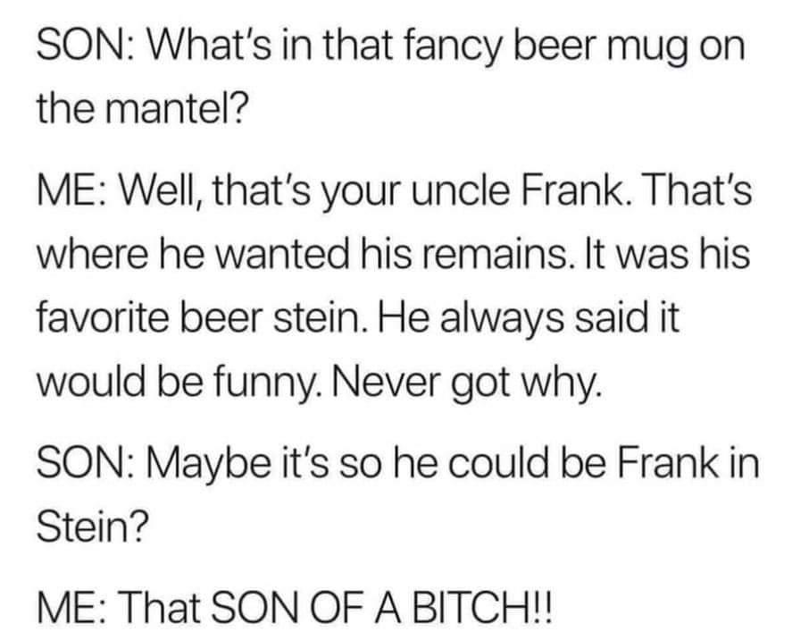 Society - Son What's in that fancy beer mug on the mantel? Me Well, that's your uncle Frank. That's where he wanted his remains. It was his favorite beer stein. He always said it would be funny. Never got why. Son Maybe it's so he could be Frank in Stein?