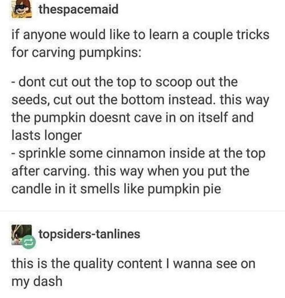 pumpkin carving tips - thespacemaid if anyone would to learn a couple tricks for carving pumpkins dont cut out the top to scoop out the seeds, cut out the bottom instead. this way the pumpkin doesnt cave in on itself and lasts longer sprinkle some cinnamo