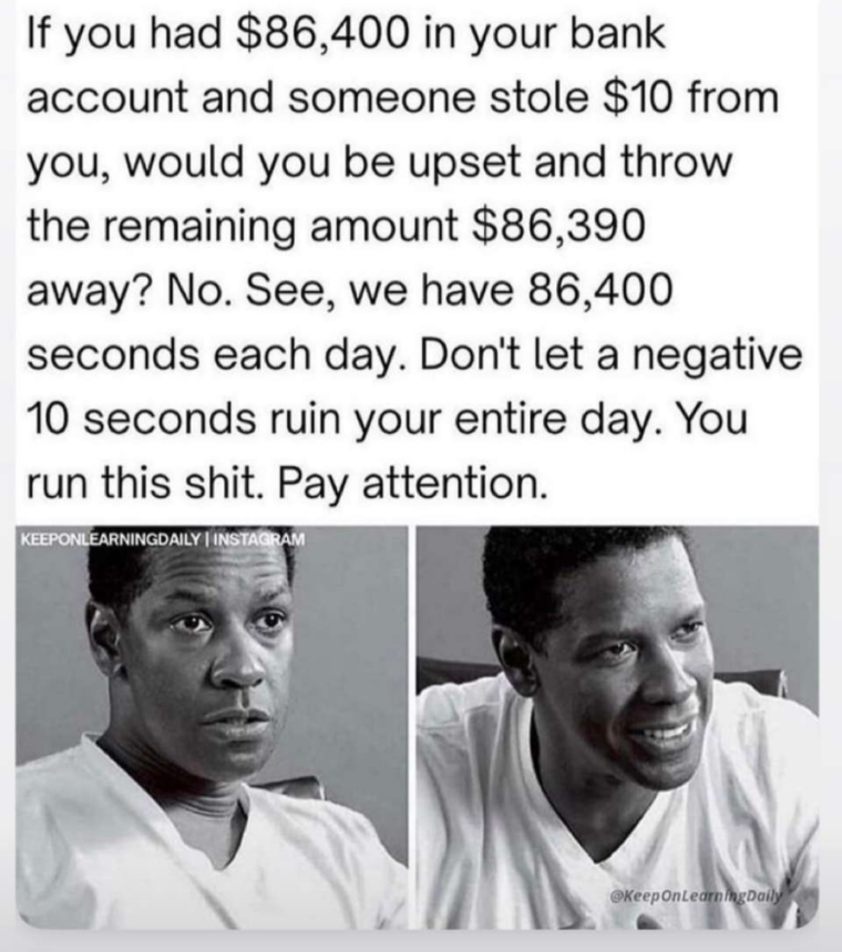 human behavior - If you had $86,400 in your bank account and someone stole $10 from you, would you be upset and throw the remaining amount $86,390 away? No. See, we have 86,400 seconds each day. Don't let a negative 10 seconds ruin your entire day. You ru