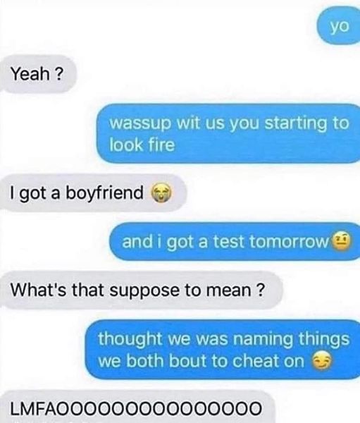 material - yo Yeah ? wassup wit us you starting to look fire I got a boyfriend and i got a test tomorrow What's that suppose to mean? thought we was naming things we both bout to cheat on LMFAOOO000000000000