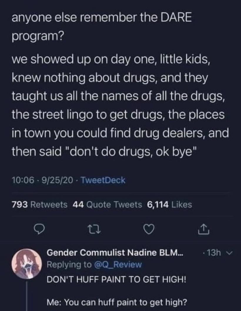 screenshot - anyone else remember the Dare program? we showed up on day one, little kids, knew nothing about drugs, and they taught us all the names of all the drugs, the street lingo to get drugs, the places in town you could find drug dealers, and then 