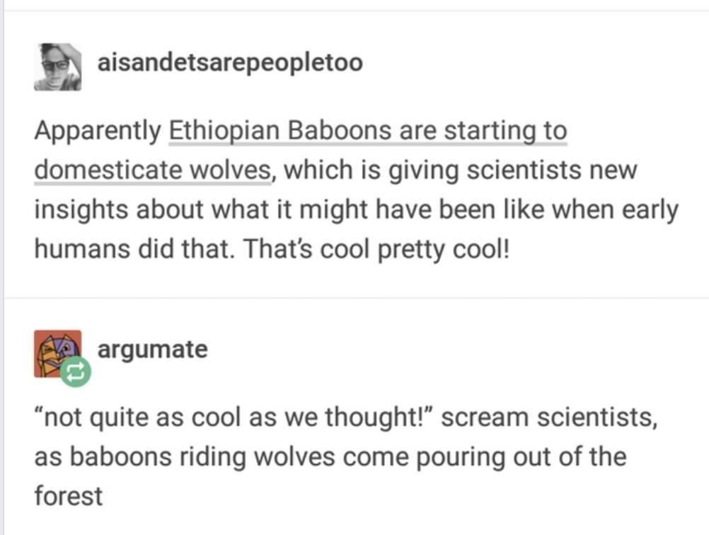 paper - aisandetsarepeopletoo Apparently Ethiopian Baboons are starting to domesticate wolves, which is giving scientists new insights about what it might have been when early humans did that. That's cool pretty cool! argumate not quite as cool as we thou