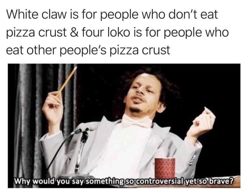 can you say something so controversial yet so true - White claw is for people who don't eat pizza crust & four loko is for people who eat other people's pizza crust Why would you say something so controversial yet so brave?