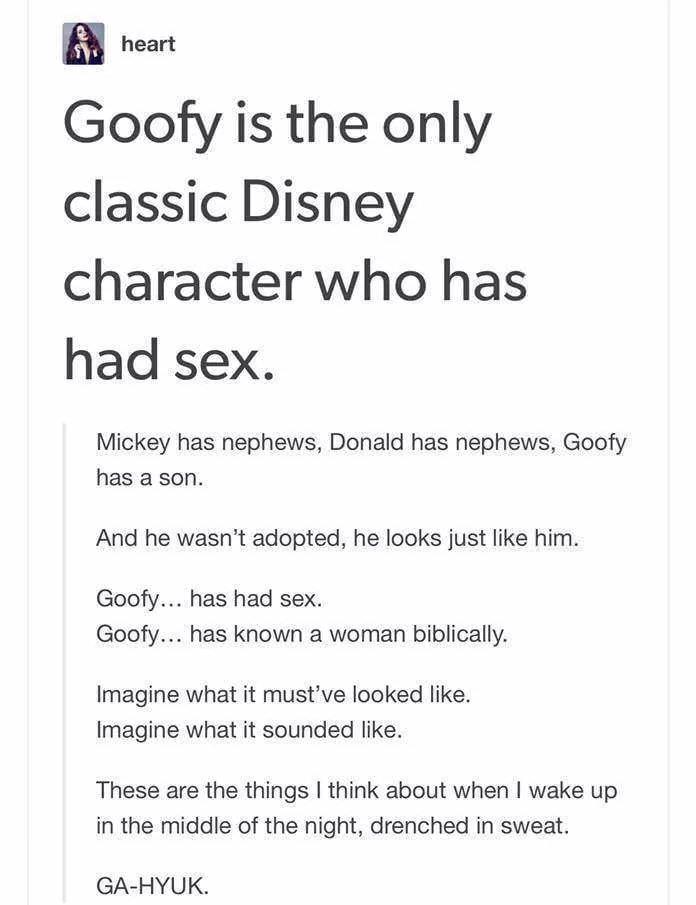 paper - heart Goofy is the only classic Disney character who has had sex. Mickey has nephews, Donald has nephews, Goofy has a son. And he wasn't adopted, he looks just him. Goofy... has had sex. Goofy... has known a woman biblically. Imagine what it must'