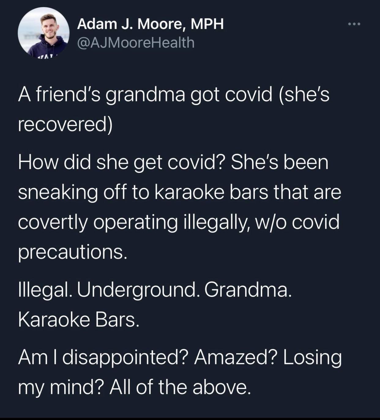 atmosphere - .. Adam J. Moore, Mph A friend's grandma got covid she's recovered How did she get covid? She's been sneaking off to karaoke bars that are covertly operating illegally, wo covid precautions. Illegal. Underground. Grandma. Karaoke Bars. Am I d