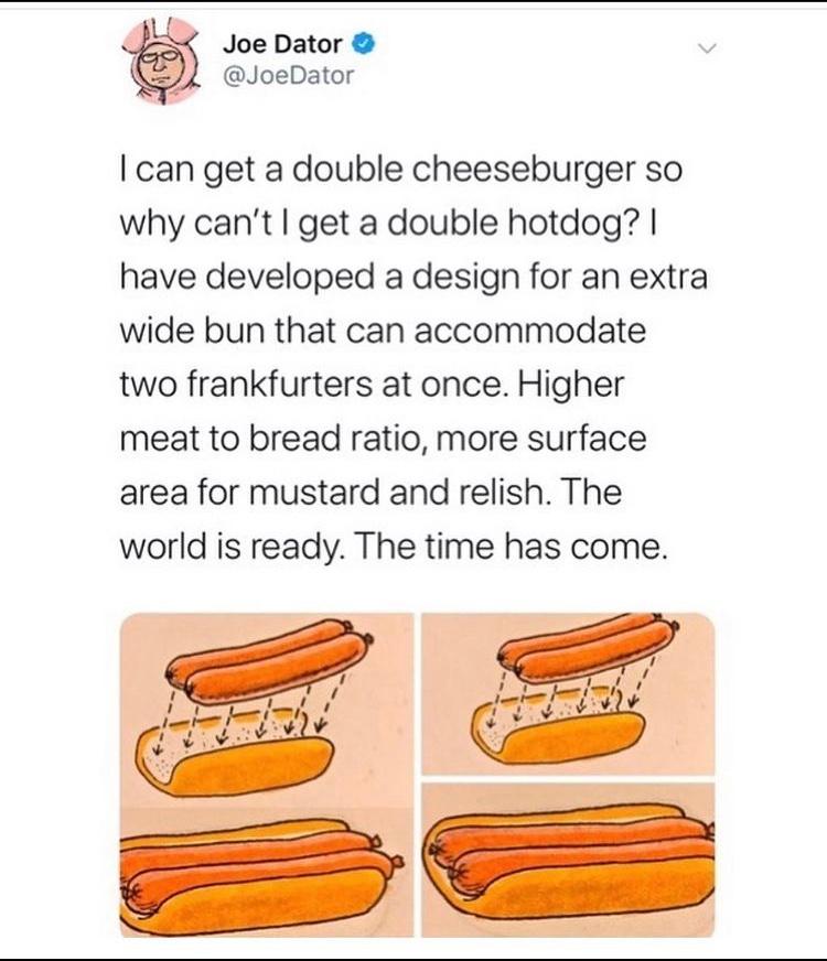 double hot dog bun - Joe Dator I can get a double cheeseburger so why can't I get a double hotdog? | have developed a design for an extra wide bun that can accommodate two frankfurters at once. Higher meat to bread ratio, more surface area for mustard and