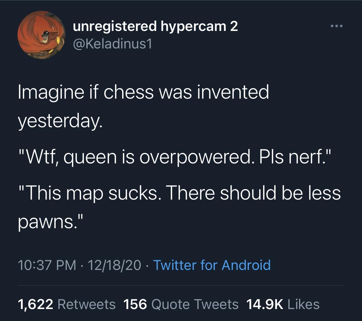 atmosphere - unregistered hypercam 2 Imagine if chess was invented yesterday. "Wtf, queen is overpowered. Pls nerf." "This map sucks. There should be less pawns." 121820 Twitter for Android 1,622 156 Quote Tweets
