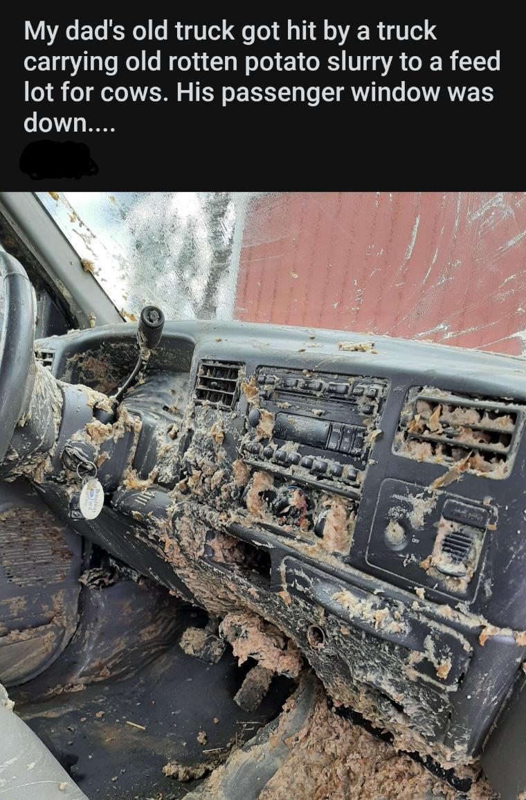 My dad's old truck got hit by a truck carrying old rotten potato slurry to a feed lot for cows. His passenger window was down....