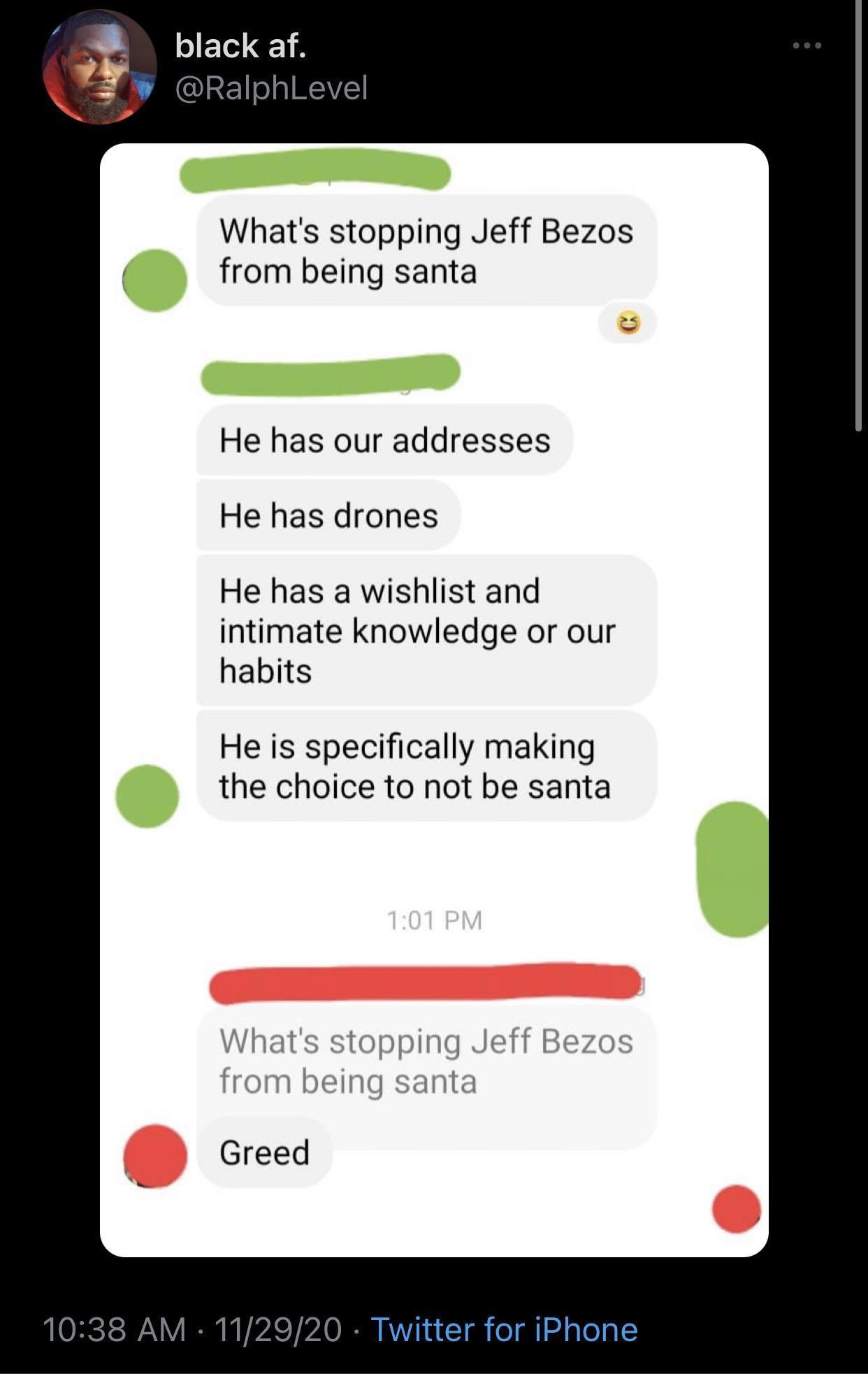 software - black af. What's stopping Jeff Bezos from being santa He has our addresses He has drones He has a wishlist and intimate knowledge or our habits He is specifically making the choice to not be santa What's stopping Jeff Bezos from being santa Gre