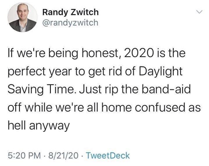 document - Randy Zwitch If we're being honest, 2020 is the perfect year to get rid of Daylight Saving Time. Just rip the bandaid off while we're all home confused as hell anyway 82120 TweetDeck
