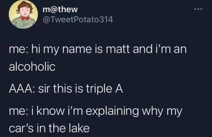 name - m 314 me hi my name is matt and i'm an alcoholic Aaa sir this is triple A me i know i'm explaining why my car's in the lake