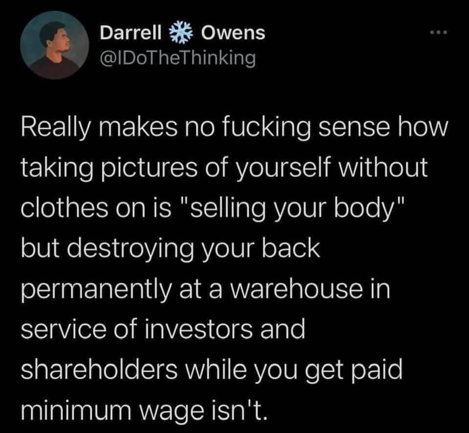 Darrell Owens Really makes no fucking sense how taking pictures of yourself without clothes on is "selling your body" but destroying your back permanently at a warehouse in service of investors and holders while you get paid minimum wage isn't.