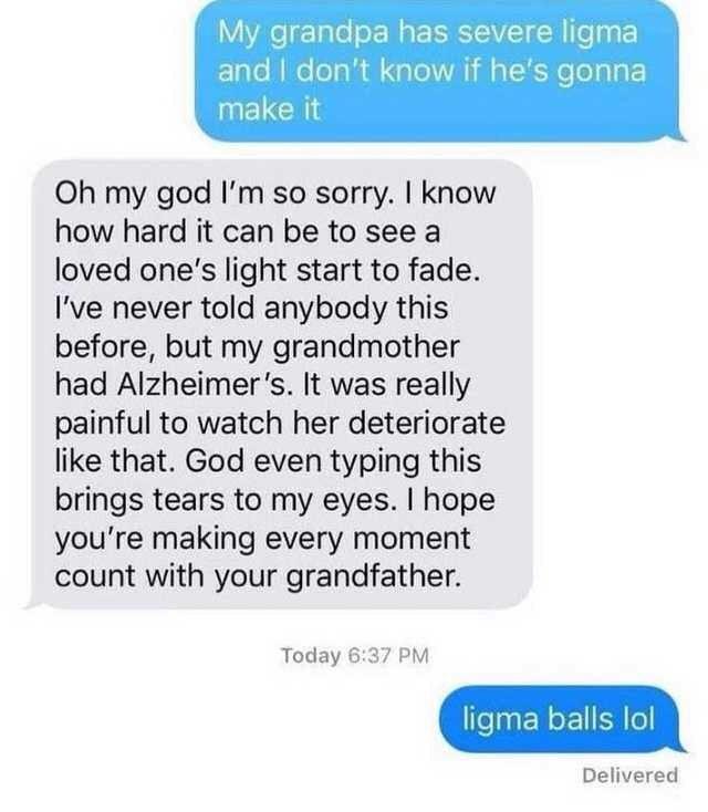 organization - My grandpa has severe ligma and I don't know if he's gonna make it Oh my god I'm so sorry. I know how hard it can be to see a loved one's light start to fade. I've never told anybody this before, but my grandmother had Alzheimer's. It was r