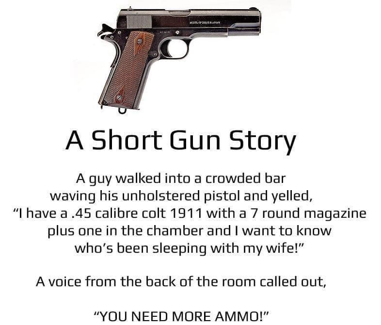 firearm - Hellub Arky A Short Gun Story A guy walked into a crowded bar waving his unholstered pistol and yelled, "I have a .45 calibre colt 1911 with a 7 round magazine plus one in the chamber and I want to know who's been sleeping with my wife!" A voice