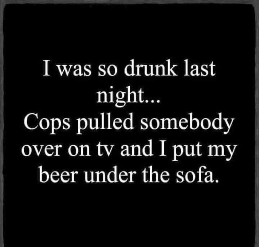 I was so drunk last night... Cops pulled somebody over on tv and I put my beer under the sofa.