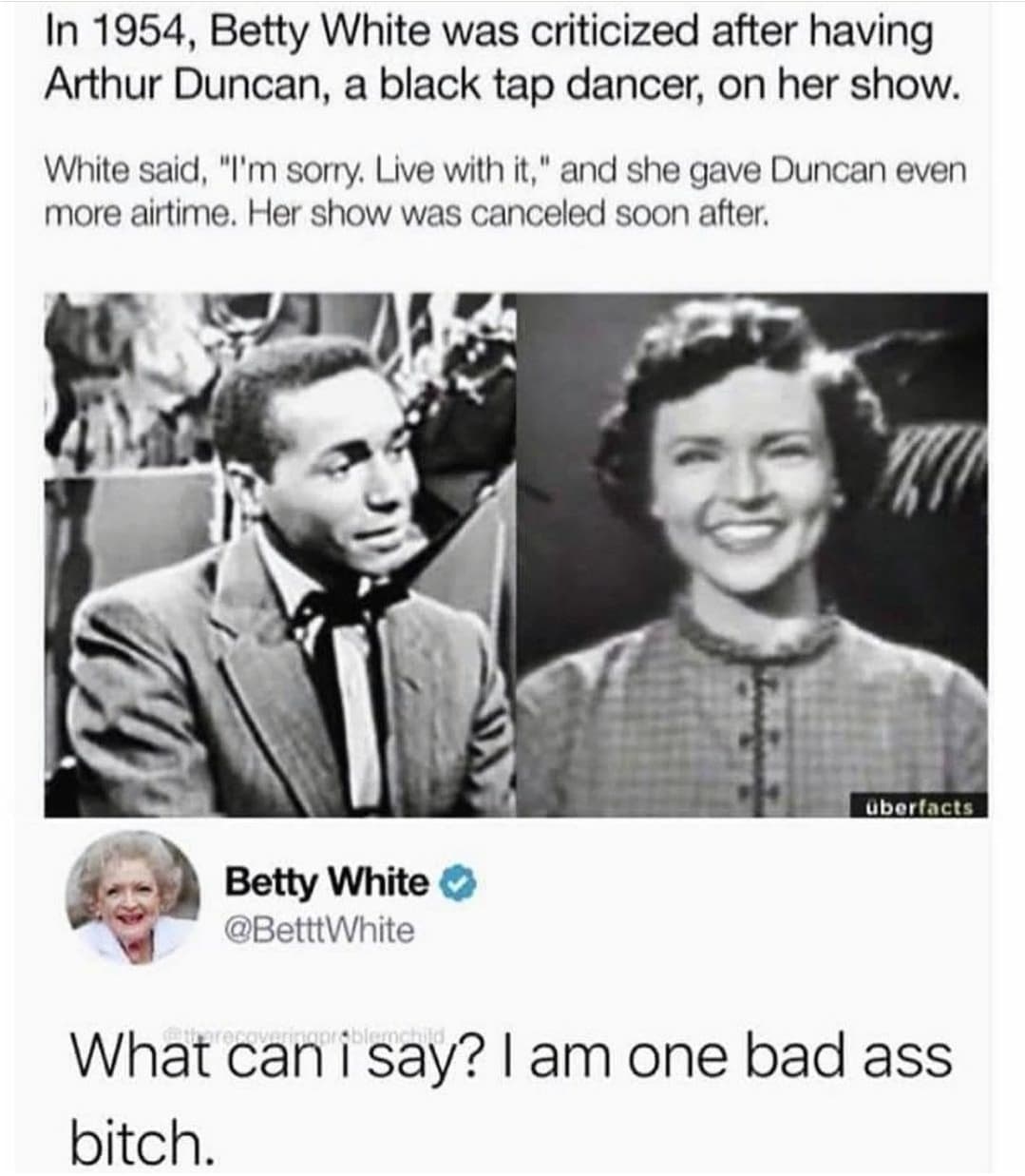betty white badass tweet - In 1954, Betty White was criticized after having Arthur Duncan, a black tap dancer, on her show. White said, "I'm sorry. Live with it," and she gave Duncan even more airtime. Her show was canceled soon after. ubertacts Betty Whi