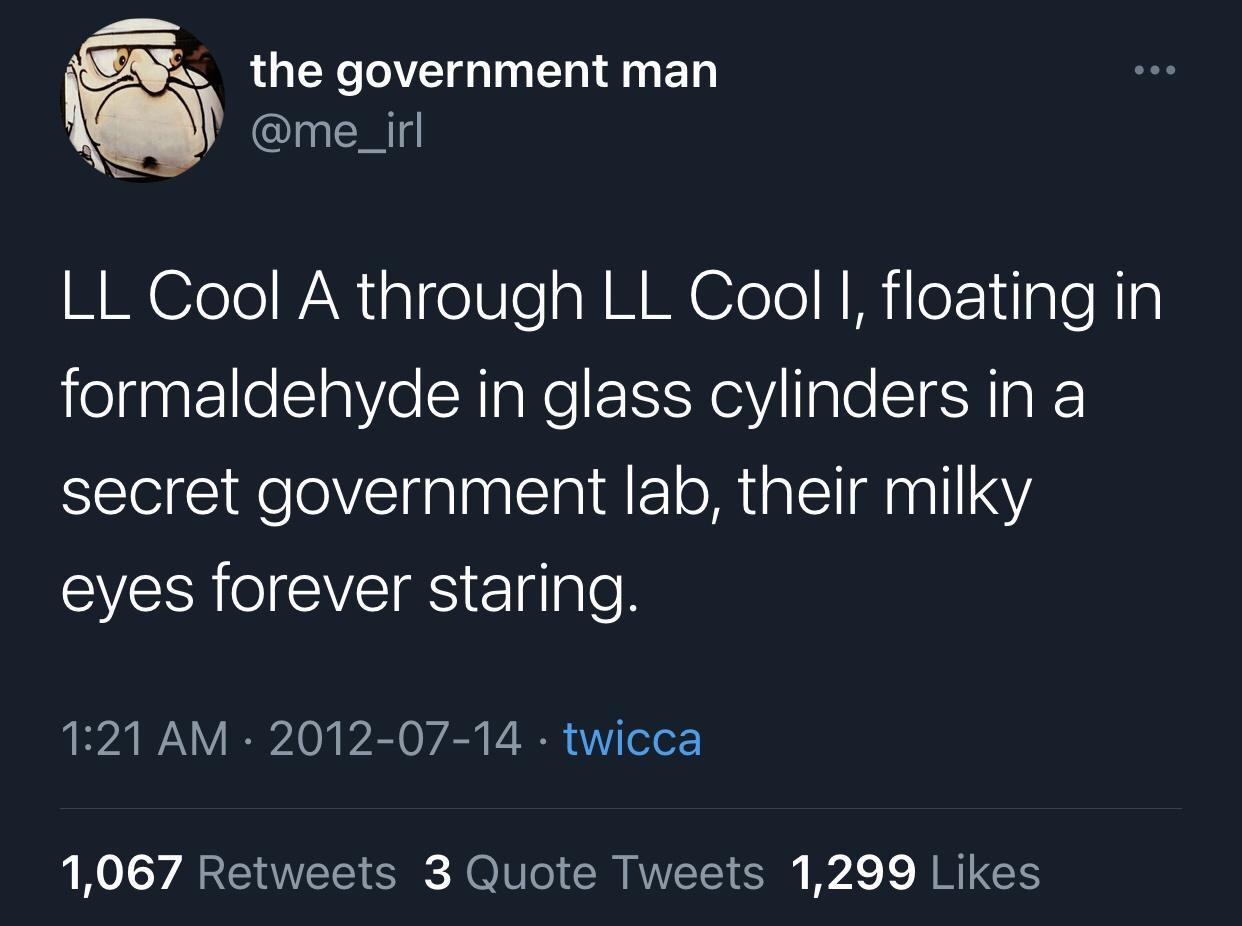 atmosphere - the government man Ll Cool A through Ll Cool I, floating in formaldehyde in glass cylinders in a secret government lab, their milky eyes forever staring. twicca 1,067 3 Quote Tweets 1,299